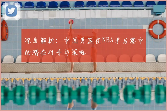 深度解析：中国男篮在NBA季后赛中的潜在对手与策略