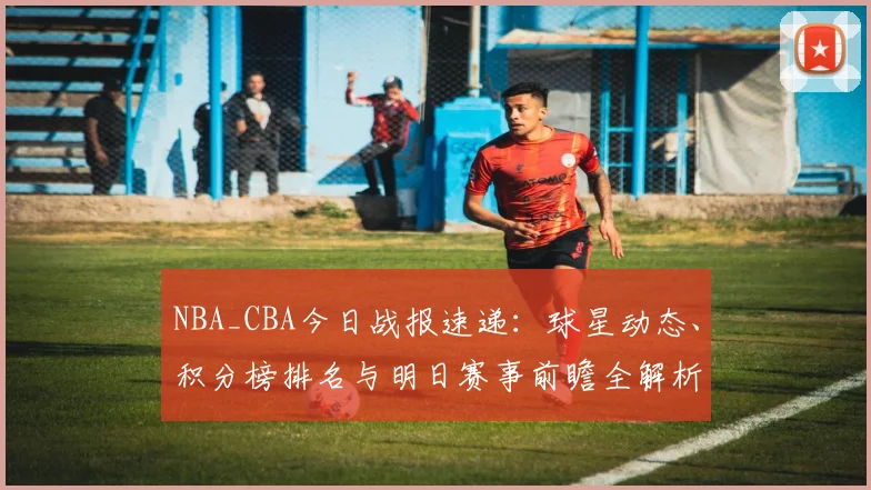 NBA_CBA今日战报速递:球星动态、积分榜排名与明日赛事前瞻全解析