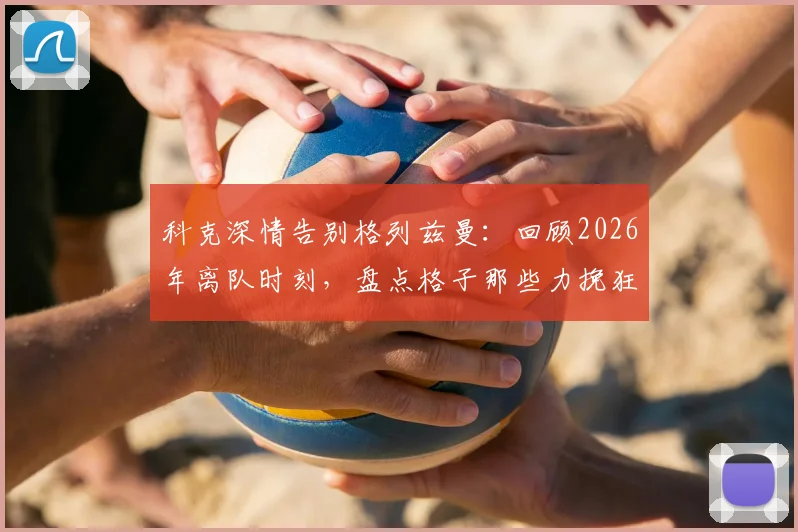 科克深情告别格列兹曼:回顾2026年离队时刻,盘点格子那些力挽狂澜的瞬间与马竞生涯贡献