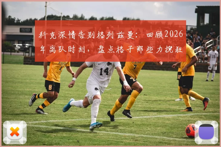 科克深情告别格列兹曼：回顾2026年离队时刻，盘点格子那些力挽狂澜的瞬间与马竞生涯贡献