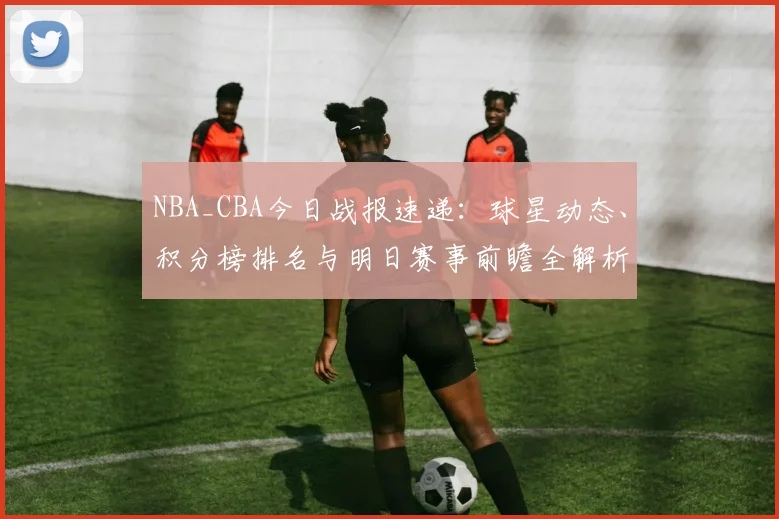 NBA_CBA今日战报速递：球星动态、积分榜排名与明日赛事前瞻全解析