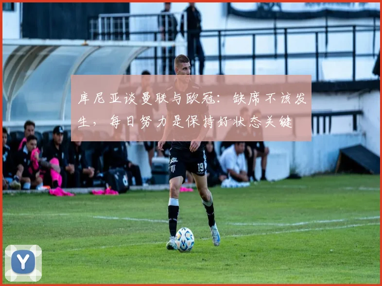 库尼亚谈曼联与欧冠：缺席不该发生，每日努力是保持好状态关键