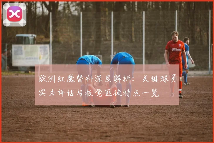 欧洲红魔替补深度解析:关键球员实力评估与板凳匪徒特点一览
