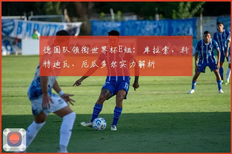 德国队领衔世界杯E组:库拉索、科特迪瓦、厄瓜多尔实力解析
