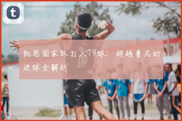 凯恩国家队打入79球：超越鲁尼的进球全解析