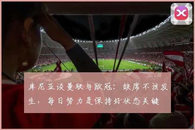 库尼亚谈曼联与欧冠：缺席不该发生，每日努力是保持好状态关键