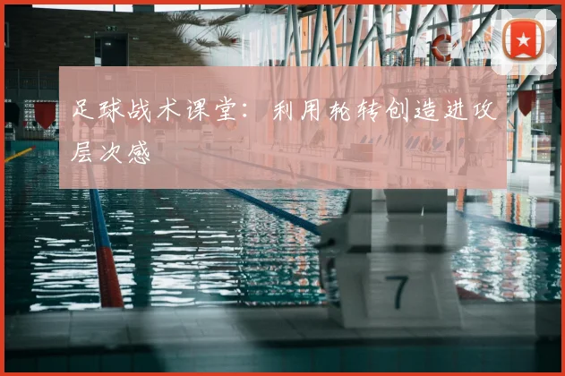 足球战术课堂：利用轮转创造进攻层次感
